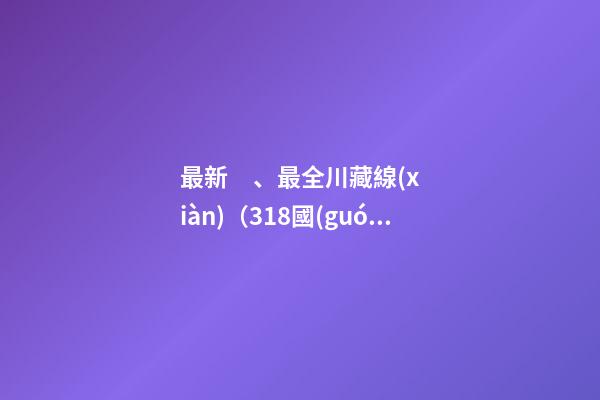 最新、最全川藏線(xiàn)（318國(guó)道）詳解，川藏線(xiàn)自駕游、拼車(chē)攻略大全